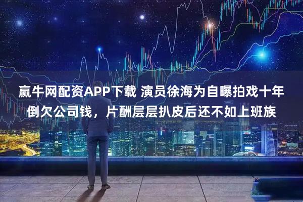 赢牛网配资APP下载 演员徐海为自曝拍戏十年倒欠公司钱，片酬层层扒皮后还不如上班族