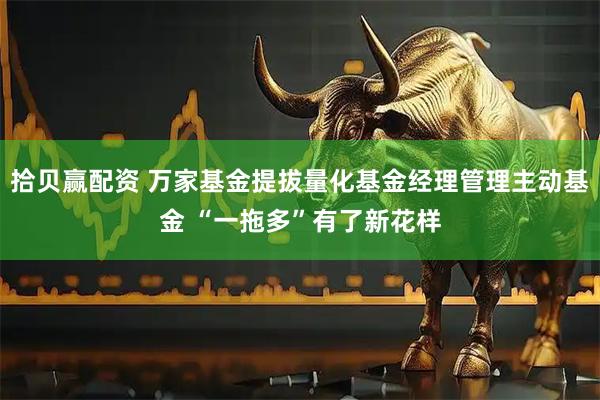 拾贝赢配资 万家基金提拔量化基金经理管理主动基金 “一拖多”有了新花样
