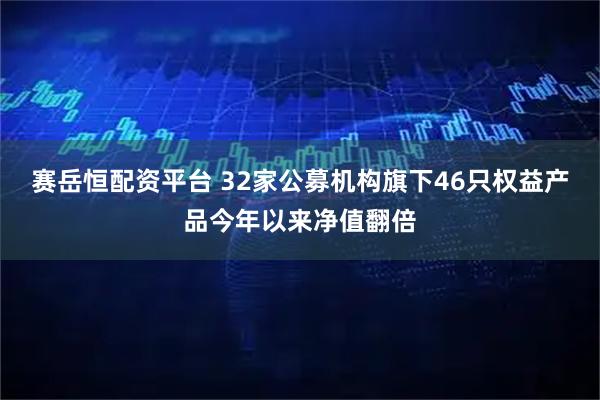 赛岳恒配资平台 32家公募机构旗下46只权益产品今年以来净值翻倍