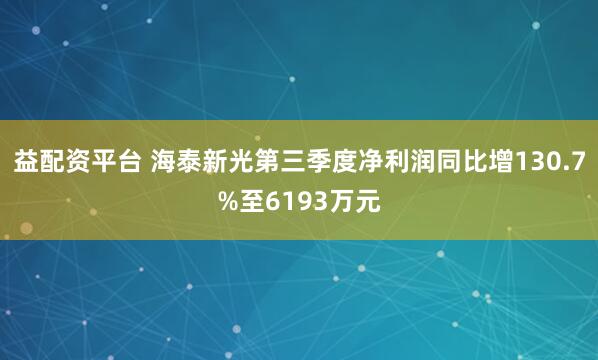 益配资平台 海泰新光第三季度净利润同比增130.7%至6193万元