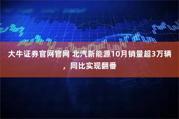 大牛证券官网官网 北汽新能源10月销量超3万辆，同比实现翻番