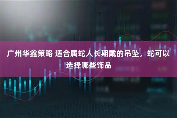 广州华鑫策略 适合属蛇人长期戴的吊坠，蛇可以选择哪些饰品