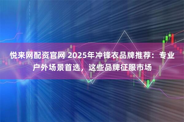 悦来网配资官网 2025年冲锋衣品牌推荐：专业户外场景首选，这些品牌征服市场