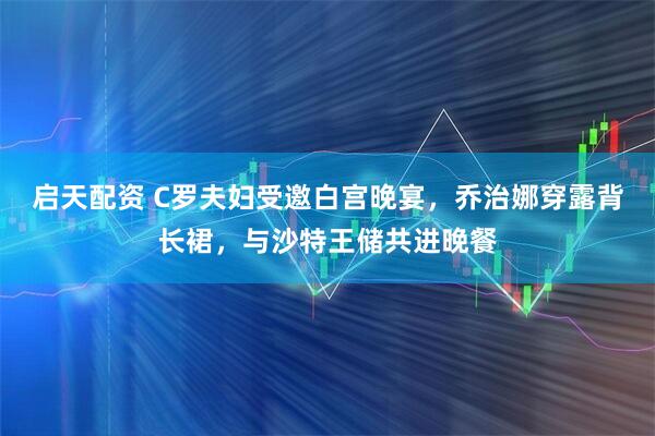 启天配资 C罗夫妇受邀白宫晚宴，乔治娜穿露背长裙，与沙特王储共进晚餐