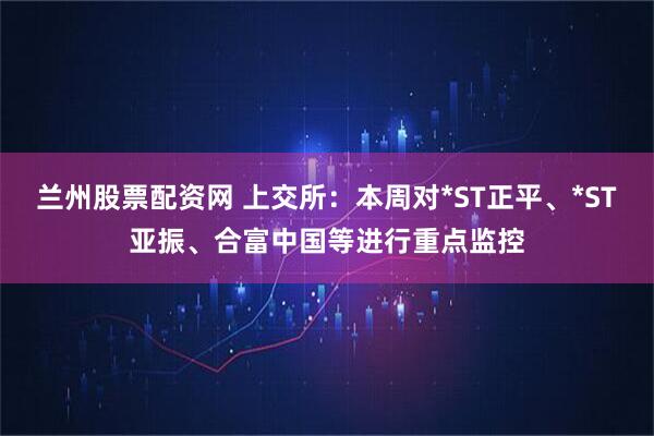 兰州股票配资网 上交所：本周对*ST正平、*ST亚振、合富中国等进行重点监控