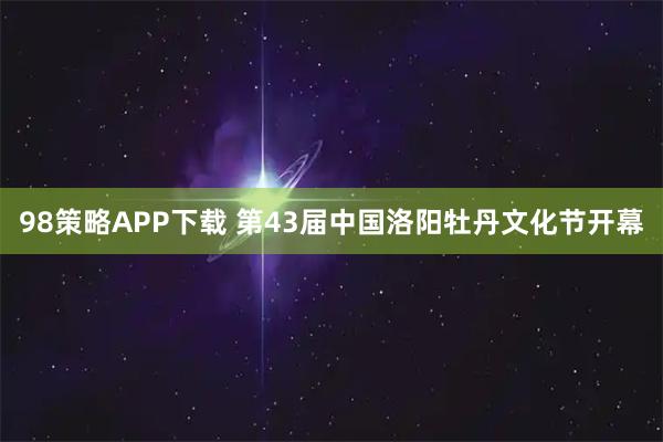 98策略APP下载 第43届中国洛阳牡丹文化节开幕
