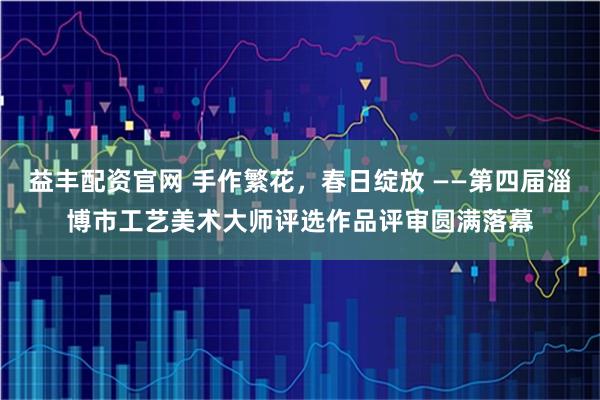 益丰配资官网 手作繁花，春日绽放 ——第四届淄博市工艺美术大师评选作品评审圆满落幕
