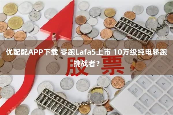 优配配APP下载 零跑Lafa5上市 10万级纯电轿跑挑战者？