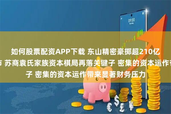 如何股票配资APP下载 东山精密豪掷超210亿并购扩张赴港上市 苏商袁氏家族资本棋局再落关键子 密集的资本运作带来显著财务压力