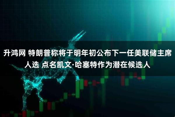 升鸿网 特朗普称将于明年初公布下一任美联储主席人选 点名凯文·哈塞特作为潜在候选人