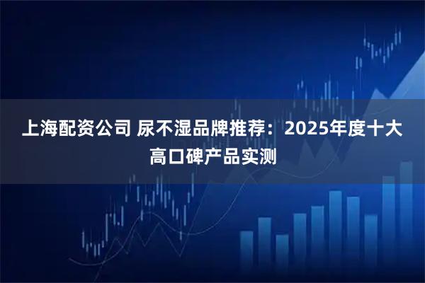 上海配资公司 尿不湿品牌推荐:2025年度十大高口碑产品实测