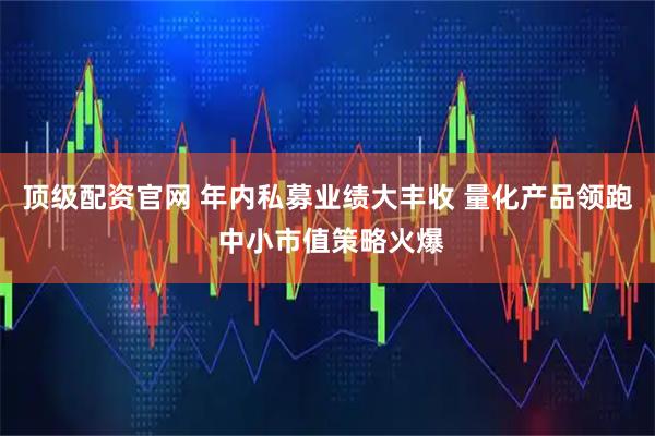 顶级配资官网 年内私募业绩大丰收 量化产品领跑 中小市值策略火爆