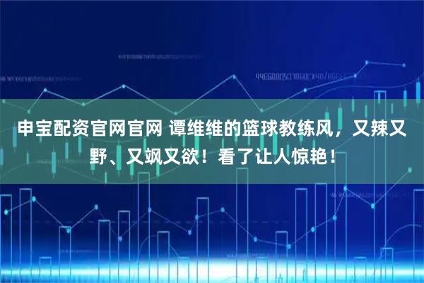 申宝配资官网官网 谭维维的篮球教练风,又辣又野、又飒又欲!看了让人惊艳!