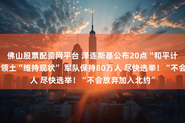 佛山股票配资网平台 泽连斯基公布20点“和平计划”草案细节:领土“维持现状” 军队保持80万人 尽快选举!“不会放弃加入北约”
