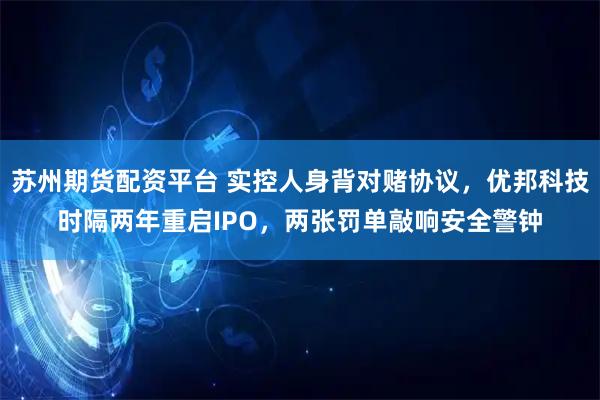 苏州期货配资平台 实控人身背对赌协议，优邦科技时隔两年重启IPO，两张罚单敲响安全警钟