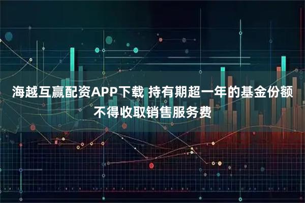 海越互赢配资APP下载 持有期超一年的基金份额不得收取销售服务费