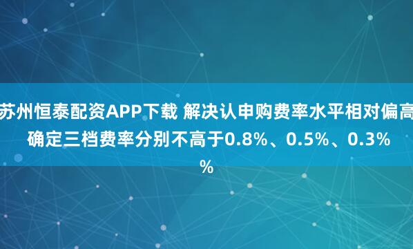 苏州恒泰配资APP下载 解决认申购费率水平相对偏高 确定三档费率分别不高于0.8%、0.5%、0.3%