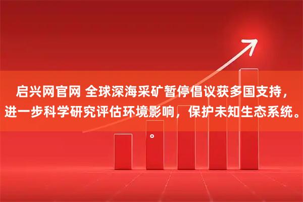 启兴网官网 全球深海采矿暂停倡议获多国支持，进一步科学研究评估环境影响，保护未知生态系统。
