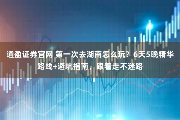 通盈证券官网 第一次去湖南怎么玩？6天5晚精华路线+避坑指南，跟着走不迷路