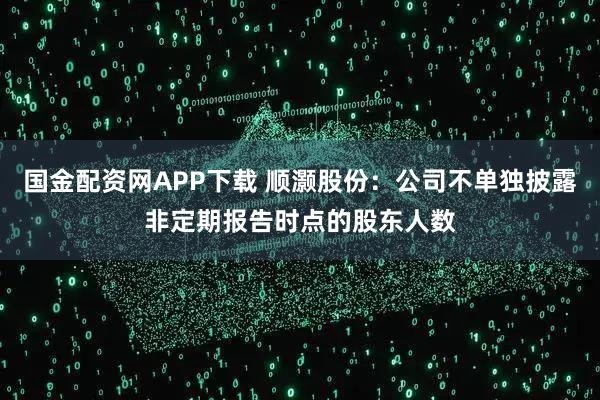 国金配资网APP下载 顺灏股份：公司不单独披露非定期报告时点的股东人数