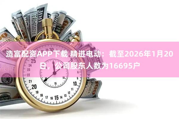 造富配资APP下载 精进电动：截至2026年1月20日，公司股东人数为16695户