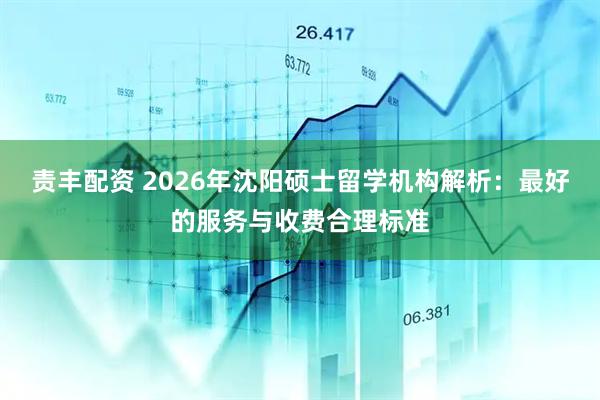 责丰配资 2026年沈阳硕士留学机构解析：最好的服务与收费合理标准