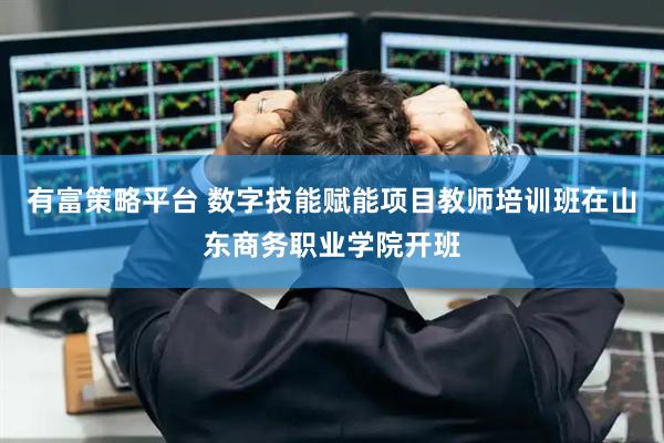 有富策略平台 数字技能赋能项目教师培训班在山东商务职业学院开班