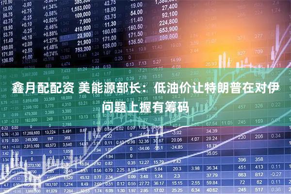 鑫月配配资 美能源部长：低油价让特朗普在对伊问题上握有筹码