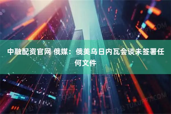 中融配资官网 俄媒：俄美乌日内瓦会谈未签署任何文件