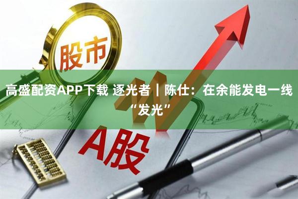 高盛配资APP下载 逐光者｜陈仕：在余能发电一线“发光”