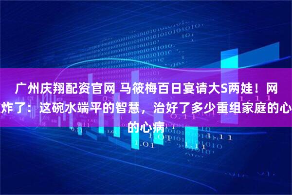 广州庆翔配资官网 马筱梅百日宴请大S两娃!网友炸了:这碗水端平的智慧,治好了多少重组家庭的心病