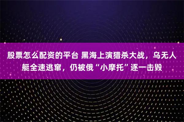 股票怎么配资的平台 黑海上演猎杀大战，乌无人艇全速逃窜，仍被俄“小摩托”逐一击毁