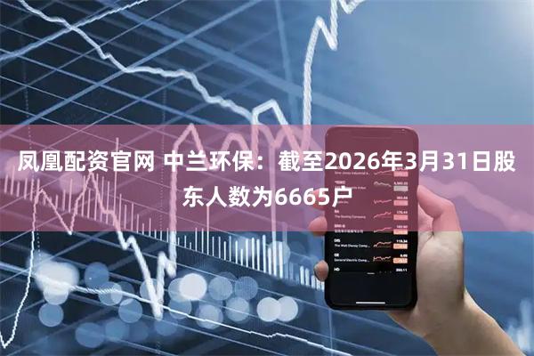 凤凰配资官网 中兰环保：截至2026年3月31日股东人数为6665户